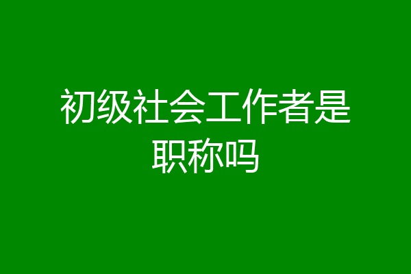 初级社会工作者是职称吗
