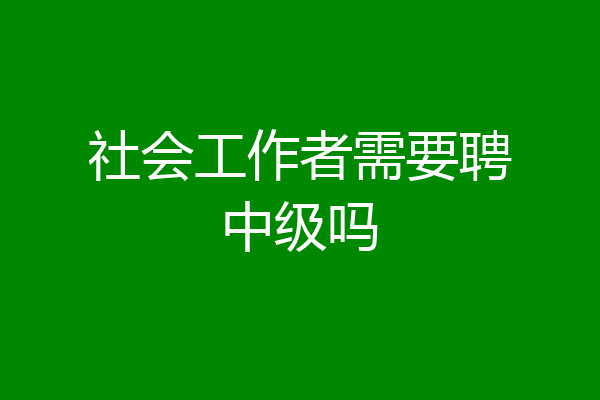 社会工作者需要聘中级吗