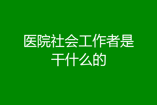 医院社会工作者是干什么的