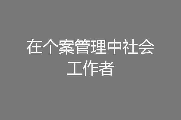 在个案管理中社会工作者