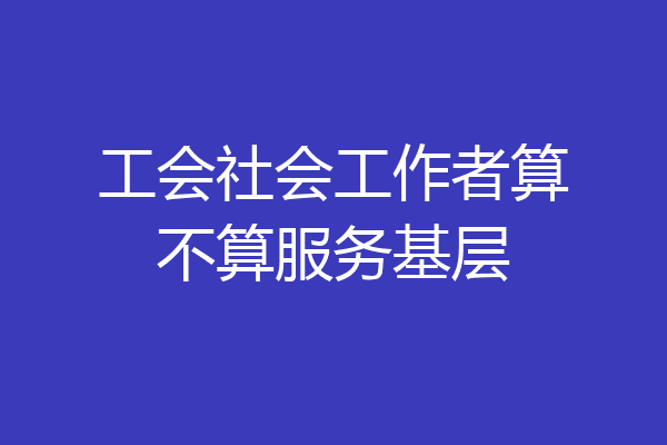 工会社会工作者算不算服务基层