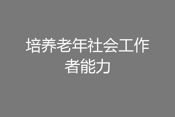 培养老年社会工作者能力