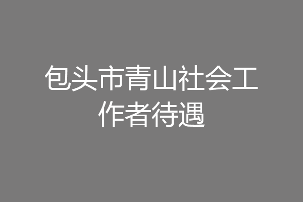 包头市青山社会工作者待遇