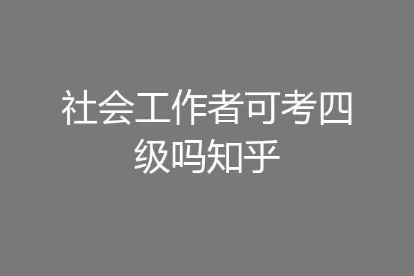 社会工作者可考四级吗知乎