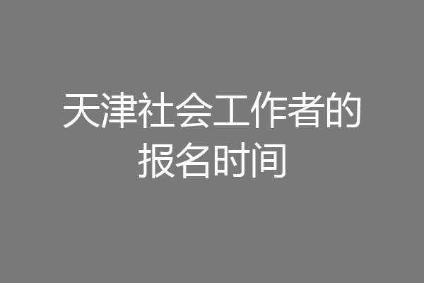 天津社会工作者的报名时间