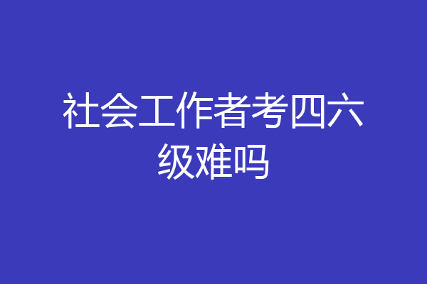 社会工作者考四六级难吗