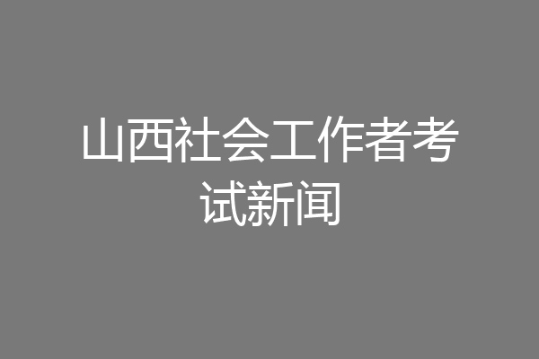 山西社会工作者考试新闻
