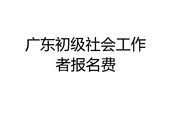 广东初级社会工作者报名费