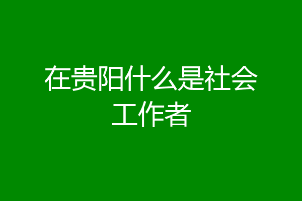 在贵阳什么是社会工作者