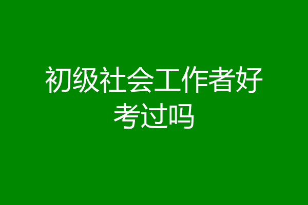 初级社会工作者好考过吗