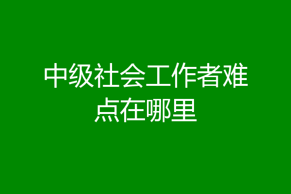 中级社会工作者难点在哪里