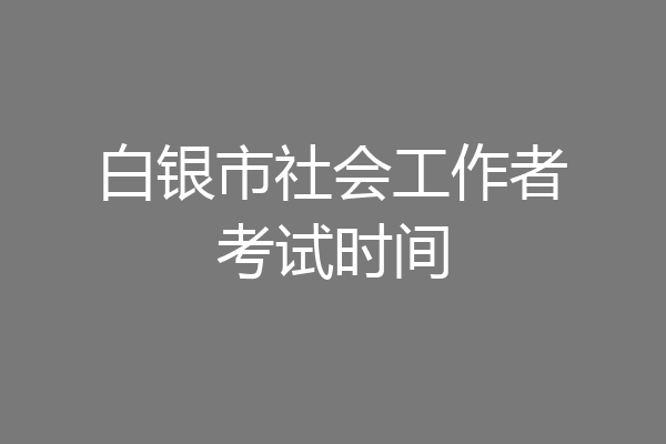 白银市社会工作者考试时间