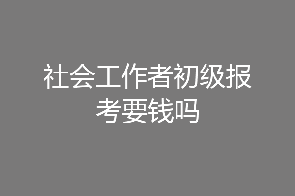 社会工作者初级报考要钱吗