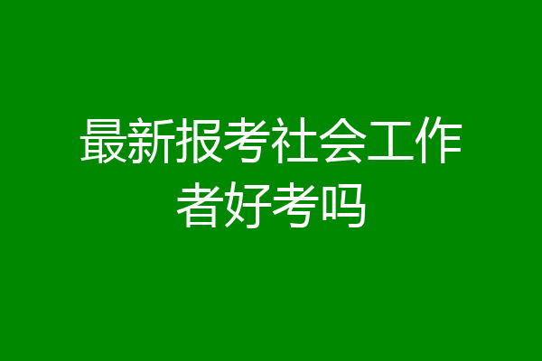 最新报考社会工作者好考吗
