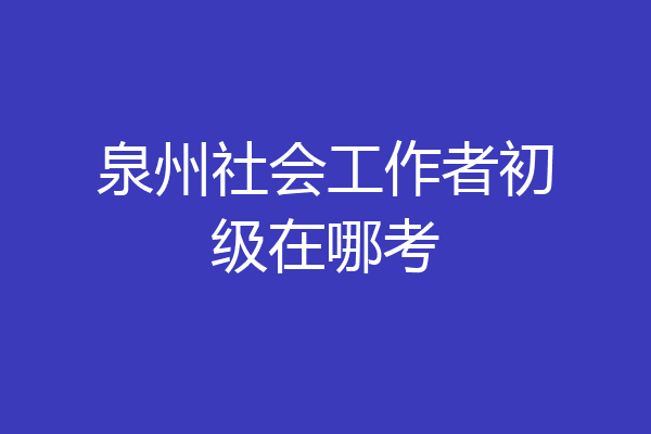 泉州社会工作者初级在哪考
