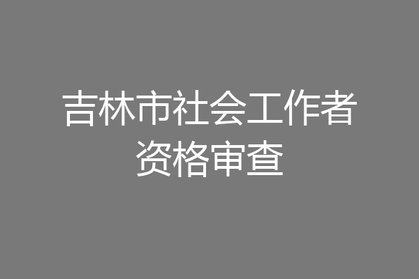 吉林市社会工作者资格审查