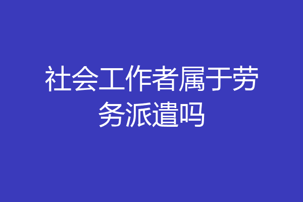 社会工作者属于劳务派遣吗