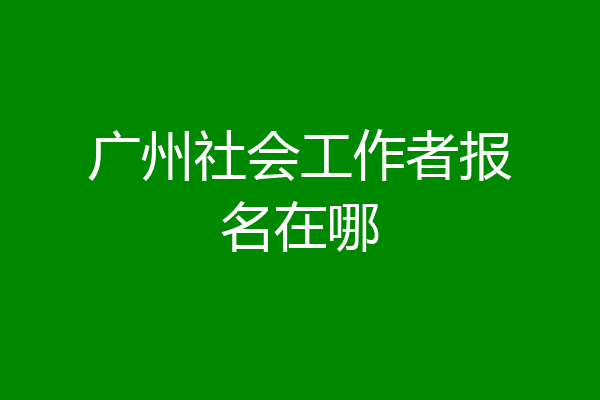 广州社会工作者报名在哪