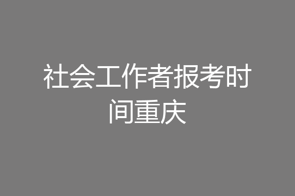社会工作者报考时间重庆