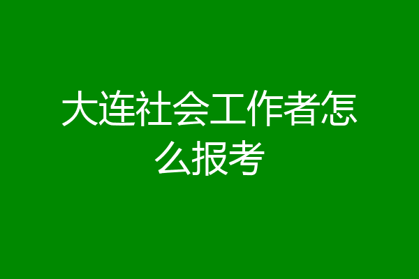 大连社会工作者怎么报考