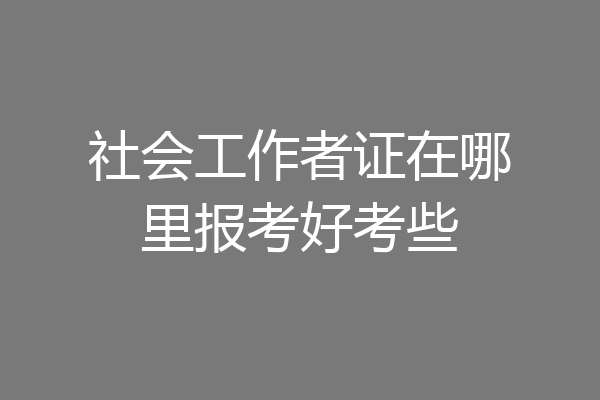 社会工作者证在哪里报考好考些
