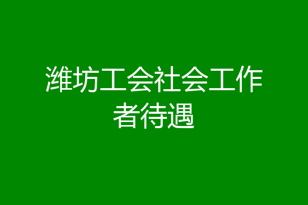 潍坊工会社会工作者待遇