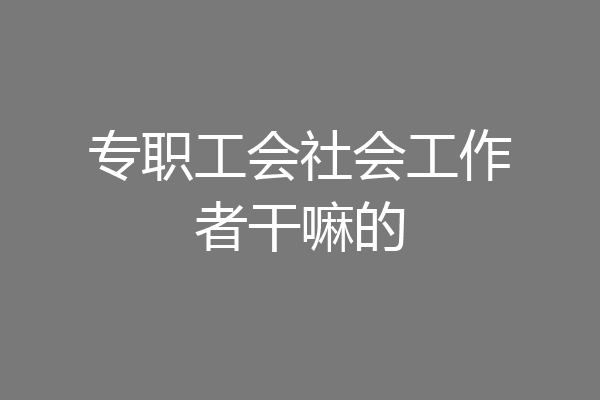 专职工会社会工作者干嘛的