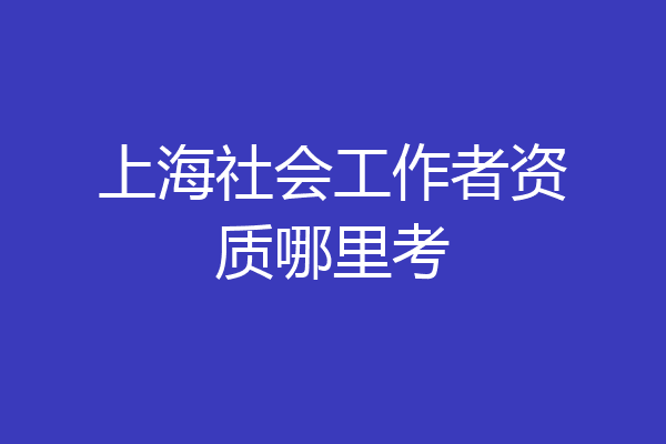 上海社会工作者资质哪里考