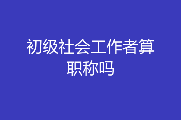 初级社会工作者算职称吗