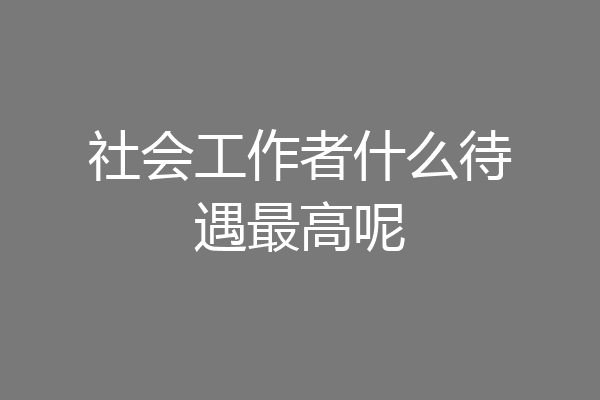 社会工作者什么待遇最高呢