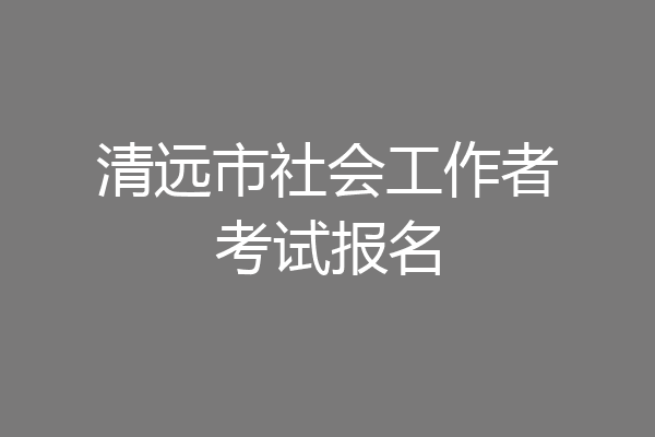 清远市社会工作者考试报名