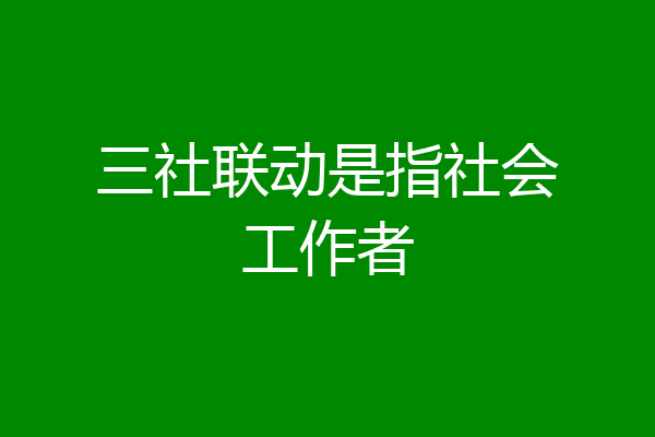三社联动是指社会工作者