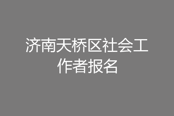 济南天桥区社会工作者报名