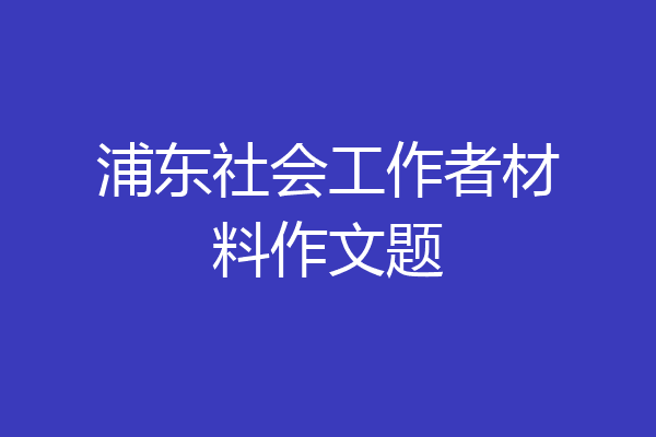 浦东社会工作者材料作文题