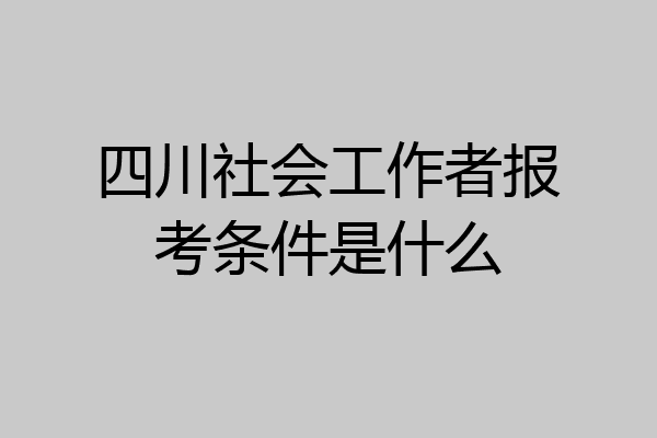 四川社会工作者报考条件是什么