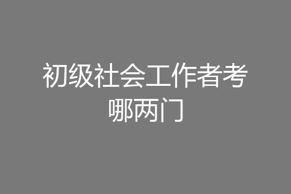 初级社会工作者考哪两门