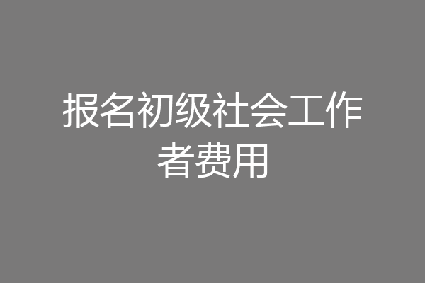报名初级社会工作者费用