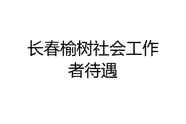 长春榆树社会工作者待遇