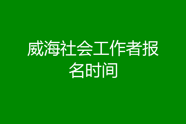 威海社会工作者报名时间