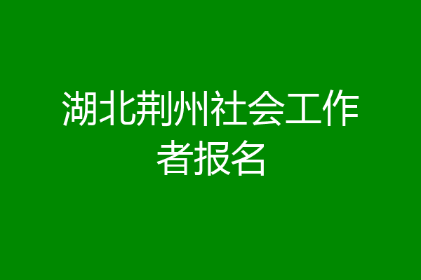 湖北荆州社会工作者报名