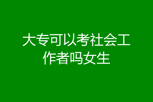 大专可以考社会工作者吗女生