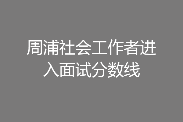 周浦社会工作者进入面试分数线