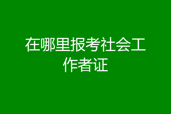 在哪里报考社会工作者证
