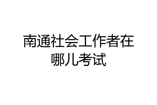 南通社会工作者在哪儿考试