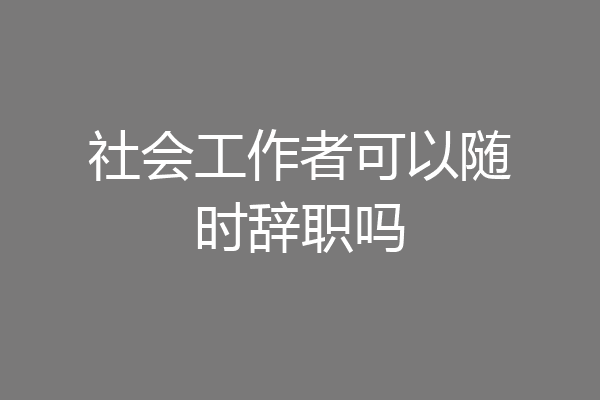 社会工作者可以随时辞职吗