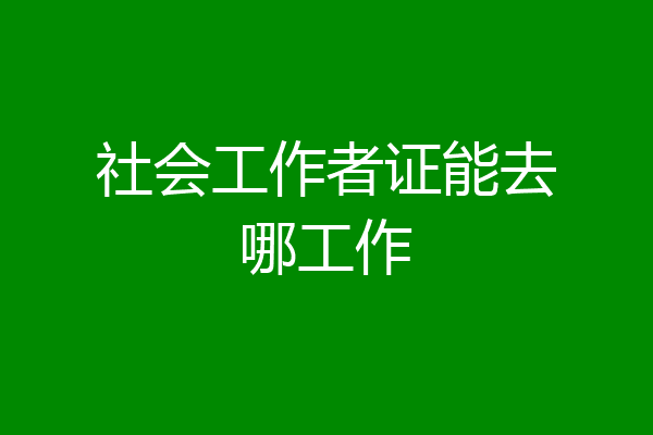 社会工作者证能去哪工作