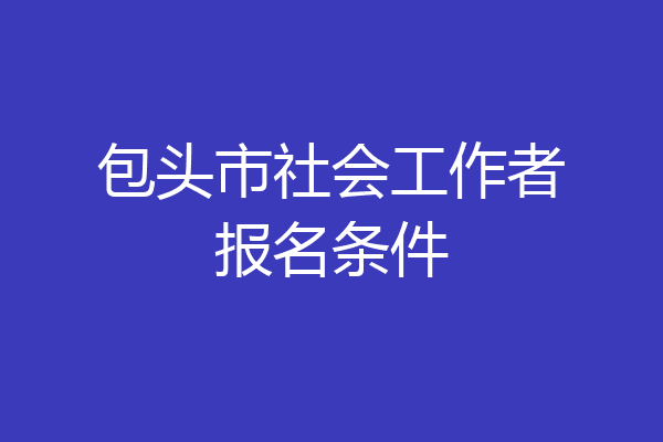 包头市社会工作者报名条件