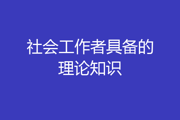 社会工作者具备的理论知识