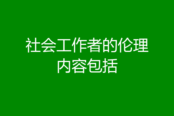 社会工作者的伦理内容包括
