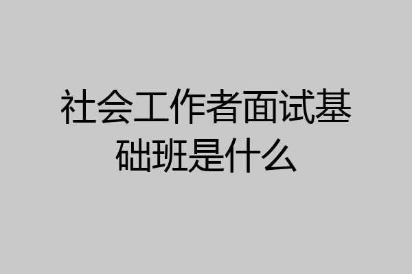 社会工作者面试基础班是什么